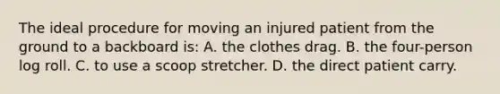 The ideal procedure for moving an injured patient from the ground to a backboard is: A. the clothes drag. B. the four-person log roll. C. to use a scoop stretcher. D. the direct patient carry.