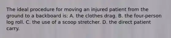 The ideal procedure for moving an injured patient from the ground to a backboard is: A. the clothes drag. B. the four-person log roll. C. the use of a scoop stretcher. D. the direct patient carry.