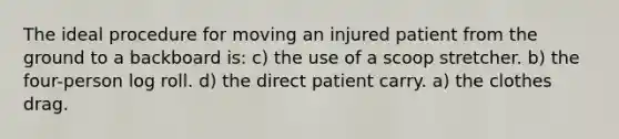 The ideal procedure for moving an injured patient from the ground to a backboard is: c) the use of a scoop stretcher. b) the four-person log roll. d) the direct patient carry. a) the clothes drag.