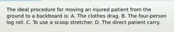 The ideal procedure for moving an injured patient from the ground to a backboard is: A. The clothes drag. B. The four-person log roll. C. To use a scoop stretcher. D. The direct patient carry.