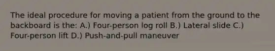 The ideal procedure for moving a patient from the ground to the backboard is the: A.) Four-person log roll B.) Lateral slide C.) Four-person lift D.) Push-and-pull maneuver