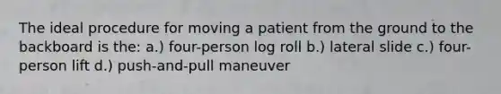 The ideal procedure for moving a patient from the ground to the backboard is the: a.) four-person log roll b.) lateral slide c.) four-person lift d.) push-and-pull maneuver