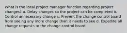 What is the ideal project manager function regarding project changes? a. Delay changes so the project can be completed b. Control unnecessary change c. Prevent the change control board from seeing any more change than it needs to see d. Expedite all change requests to the change control board