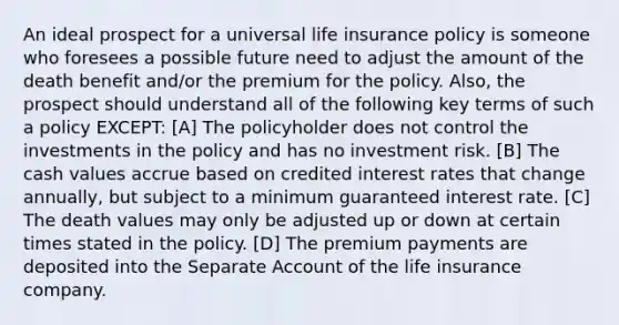 An ideal prospect for a universal life insurance policy is someone who foresees a possible future need to adjust the amount of the death benefit and/or the premium for the policy. Also, the prospect should understand all of the following key terms of such a policy EXCEPT: [A] The policyholder does not control the investments in the policy and has no investment risk. [B] The cash values accrue based on credited interest rates that change annually, but subject to a minimum guaranteed interest rate. [C] The death values may only be adjusted up or down at certain times stated in the policy. [D] The premium payments are deposited into the Separate Account of the life insurance company.