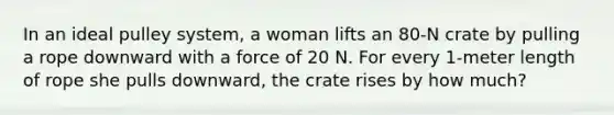 In an ideal pulley system, a woman lifts an 80-N crate by pulling a rope downward with a force of 20 N. For every 1-meter length of rope she pulls downward, the crate rises by how much?