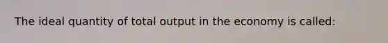 The ideal quantity of total output in the economy is called: