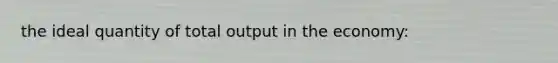 the ideal quantity of total output in the economy: