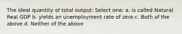 The ideal quantity of total output: Select one: a. is called Natural Real GDP b. yields an unemployment rate of zero c. Both of the above d. Neither of the above