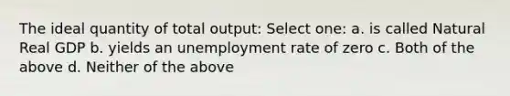 The ideal quantity of total output: Select one: a. is called Natural Real GDP b. yields an unemployment rate of zero c. Both of the above d. Neither of the above