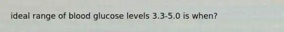 ideal range of blood glucose levels 3.3-5.0 is when?