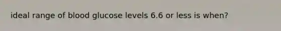 ideal range of blood glucose levels 6.6 or less is when?