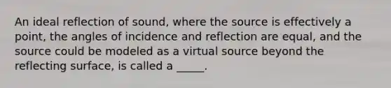 An ideal reflection of sound, where the source is effectively a point, the angles of incidence and reflection are equal, and the source could be modeled as a virtual source beyond the reflecting surface, is called a _____.