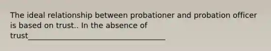 The ideal relationship between probationer and probation officer is based on trust.. In the absence of trust____________________________________