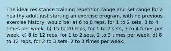 The ideal resistance training repetition range and set range for a healthy adult just starting an exercise program, with no previous exercise history, would be: a) 6 to 8 reps, for 1 to 2 sets, 3 to 4 times per week. b) 15 to 20 reps, for 1 to 2 sets, 3 to 4 times per week. c) 8 to 12 reps, for 1 to 2 sets, 2 to 3 times per week. d) 8 to 12 reps, for 2 to 3 sets, 2 to 3 times per week.