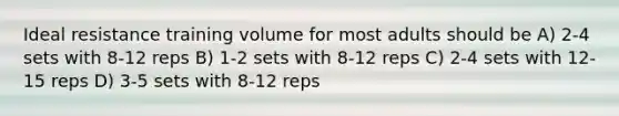 Ideal resistance training volume for most adults should be A) 2-4 sets with 8-12 reps B) 1-2 sets with 8-12 reps C) 2-4 sets with 12-15 reps D) 3-5 sets with 8-12 reps