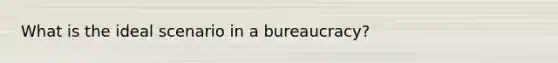 What is the ideal scenario in a bureaucracy?