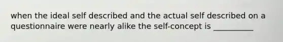 when the ideal self described and the actual self described on a questionnaire were nearly alike the self-concept is __________