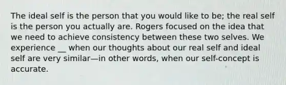 The ideal self is the person that you would like to be; the real self is the person you actually are. Rogers focused on the idea that we need to achieve consistency between these two selves. We experience __ when our thoughts about our real self and ideal self are very similar—in other words, when our self-concept is accurate.