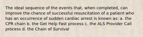 The ideal sequence of the events that, when completed, can improve the chance of successful resuscitation of a patient who has an occurrence of sudden cardiac arrest is known as: a. the CPR chain b. the Get Help Fast process c. the ALS Provider Call process d. the Chain of Survival