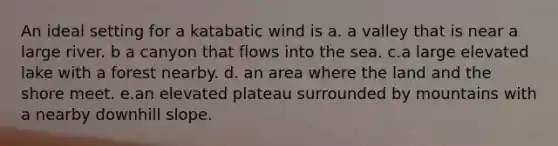 An ideal setting for a katabatic wind is a. a valley that is near a large river. b a canyon that flows into the sea. c.a large elevated lake with a forest nearby. d. an area where the land and the shore meet. e.an elevated plateau surrounded by mountains with a nearby downhill slope.