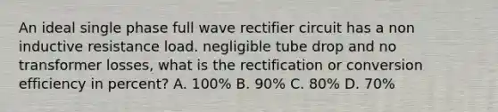 An ideal single phase full wave rectifier circuit has a non inductive resistance load. negligible tube drop and no transformer losses, what is the rectification or conversion efficiency in percent? A. 100% B. 90% C. 80% D. 70%