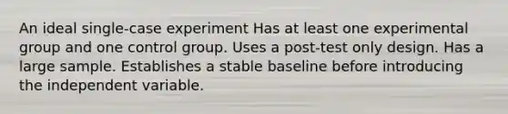 An ideal single-case experiment Has at least one experimental group and one control group. Uses a post-test only design. Has a large sample. Establishes a stable baseline before introducing the independent variable.