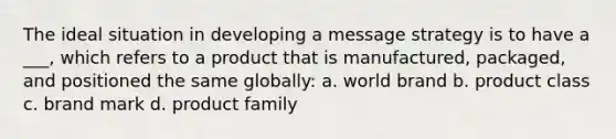 The ideal situation in developing a message strategy is to have a ___, which refers to a product that is manufactured, packaged, and positioned the same globally: a. world brand b. product class c. brand mark d. product family