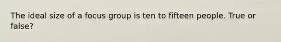 The ideal size of a focus group is ten to fifteen people. True or false?