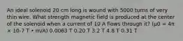 An ideal solenoid 20 cm long is wound with 5000 turns of very thin wire. What strength magnetic field is produced at the center of the solenoid when a current of 10 A flows through it? (μ0 = 4π × 10-7 T • m/A) 0.0063 T 0.20 T 3.2 T 4.8 T 0.31 T