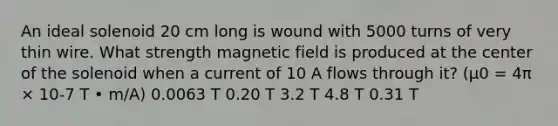 An ideal solenoid 20 cm long is wound with 5000 turns of very thin wire. What strength magnetic field is produced at the center of the solenoid when a current of 10 A flows through it? (μ0 = 4π × 10-7 T • m/A) 0.0063 T 0.20 T 3.2 T 4.8 T 0.31 T