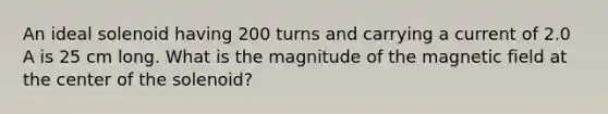 An ideal solenoid having 200 turns and carrying a current of 2.0 A is 25 cm long. What is the magnitude of the magnetic field at the center of the solenoid?