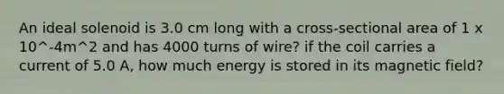 An ideal solenoid is 3.0 cm long with a cross-sectional area of 1 x 10^-4m^2 and has 4000 turns of wire? if the coil carries a current of 5.0 A, how much energy is stored in its magnetic field?