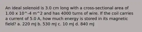 An ideal solenoid is 3.0 cm long with a cross-sectional area of 1.00 x 10^-4 m^2 and has 4000 turns of wire. If the coil carries a current of 5.0 A, how much energy is stored in its magnetic field? a. 220 mJ b. 530 mJ c. 10 mJ d. 840 mJ