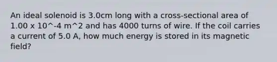 An ideal solenoid is 3.0cm long with a cross-sectional area of 1.00 x 10^-4 m^2 and has 4000 turns of wire. If the coil carries a current of 5.0 A, how much energy is stored in its magnetic field?