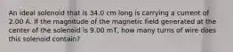 An ideal solenoid that is 34.0 cm long is carrying a current of 2.00 A. If the magnitude of the magnetic field generated at the center of the solenoid is 9.00 mT, how many turns of wire does this solenoid contain?