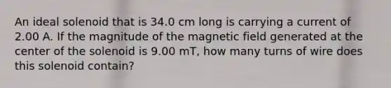 An ideal solenoid that is 34.0 cm long is carrying a current of 2.00 A. If the magnitude of the magnetic field generated at the center of the solenoid is 9.00 mT, how many turns of wire does this solenoid contain?