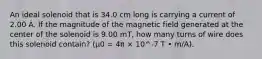 An ideal solenoid that is 34.0 cm long is carrying a current of 2.00 A. If the magnitude of the magnetic field generated at the center of the solenoid is 9.00 mT, how many turns of wire does this solenoid contain? (μ0 = 4π × 10^-7 T • m/A).