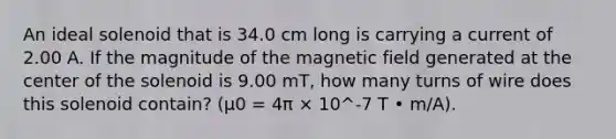 An ideal solenoid that is 34.0 cm long is carrying a current of 2.00 A. If the magnitude of the magnetic field generated at the center of the solenoid is 9.00 mT, how many turns of wire does this solenoid contain? (μ0 = 4π × 10^-7 T • m/A).