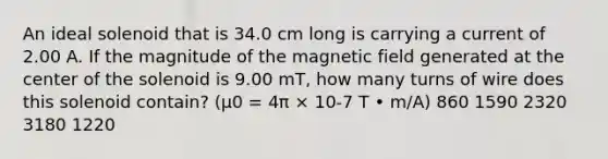 An ideal solenoid that is 34.0 cm long is carrying a current of 2.00 A. If the magnitude of the magnetic field generated at the center of the solenoid is 9.00 mT, how many turns of wire does this solenoid contain? (μ0 = 4π × 10-7 T • m/A) 860 1590 2320 3180 1220