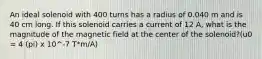 An ideal solenoid with 400 turns has a radius of 0.040 m and is 40 cm long. If this solenoid carries a current of 12 A, what is the magnitude of the magnetic field at the center of the solenoid?(u0 = 4 (pi) x 10^-7 T*m/A)