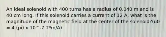 An ideal solenoid with 400 turns has a radius of 0.040 m and is 40 cm long. If this solenoid carries a current of 12 A, what is the magnitude of the magnetic field at the center of the solenoid?(u0 = 4 (pi) x 10^-7 T*m/A)