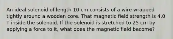 An ideal solenoid of length 10 cm consists of a wire wrapped tightly around a wooden core. That magnetic field strength is 4.0 T inside the solenoid. If the solenoid is stretched to 25 cm by applying a force to it, what does the magnetic field become?