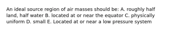 An ideal source region of air masses should be: A. roughly half land, half water B. located at or near the equator C. physically uniform D. small E. Located at or near a low pressure system