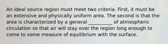 An ideal source region must meet two criteria. First, it must be an extensive and physically uniform area. The second is that the area is characterized by a general __________ of atmospheric circulation so that air will stay over the region long enough to come to some measure of equilibrium with the surface.