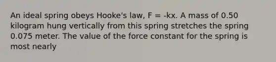 An ideal spring obeys Hooke's law, F = -kx. A mass of 0.50 kilogram hung vertically from this spring stretches the spring 0.075 meter. The value of the force constant for the spring is most nearly