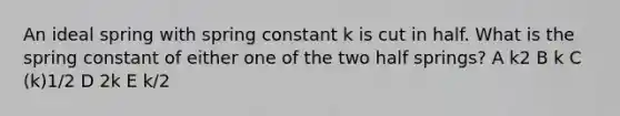 An ideal spring with spring constant k is cut in half. What is the spring constant of either one of the two half springs? A k﻿2 B k C (k)﻿1/2 D 2k E k/2