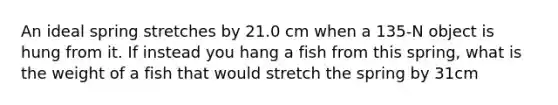 An ideal spring stretches by 21.0 cm when a 135-N object is hung from it. If instead you hang a fish from this spring, what is the weight of a fish that would stretch the spring by 31cm