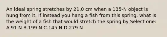 An ideal spring stretches by 21.0 cm when a 135-N object is hung from it. If instead you hang a fish from this spring, what is the weight of a fish that would stretch the spring by Select one: A.91 N B.199 N C.145 N D.279 N