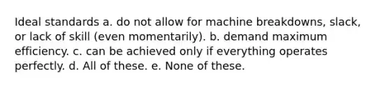 Ideal standards a. do not allow for machine breakdowns, slack, or lack of skill (even momentarily). b. demand maximum efficiency. c. can be achieved only if everything operates perfectly. d. All of these. e. None of these.