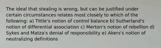 The ideal that stealing is wrong, but can be justified under certain circumstances relates most closely to which of the following: a) Tittle's notion of control balance b) Sutherland's notion of differential association c) Merton's notion of rebellion d) Sykes and Matza's denial of responsibility e) Akers's notion of neutralizing definitions